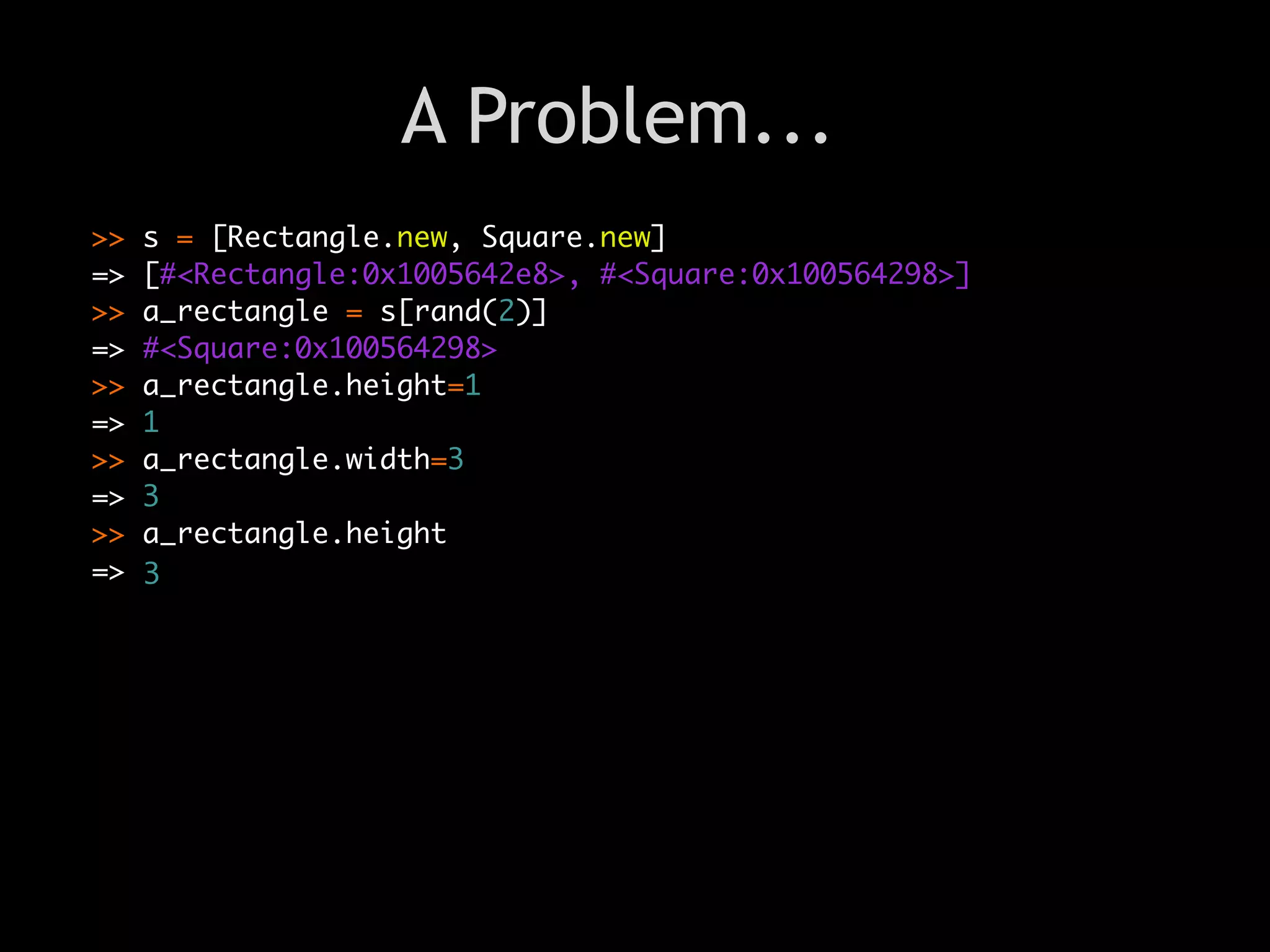 A Problem...
>>   s = [Rectangle.new, Square.new]
=>   [#<Rectangle:0x1005642e8>, #<Square:0x100564298>]
>>   a_rectangle = s[rand(2)]
=>   #<Square:0x100564298>
>>   a_rectangle.height=1
=>   1
>>   a_rectangle.width=3
=>   3
                                Text
>>   a_rectangle.height
=>   3
 