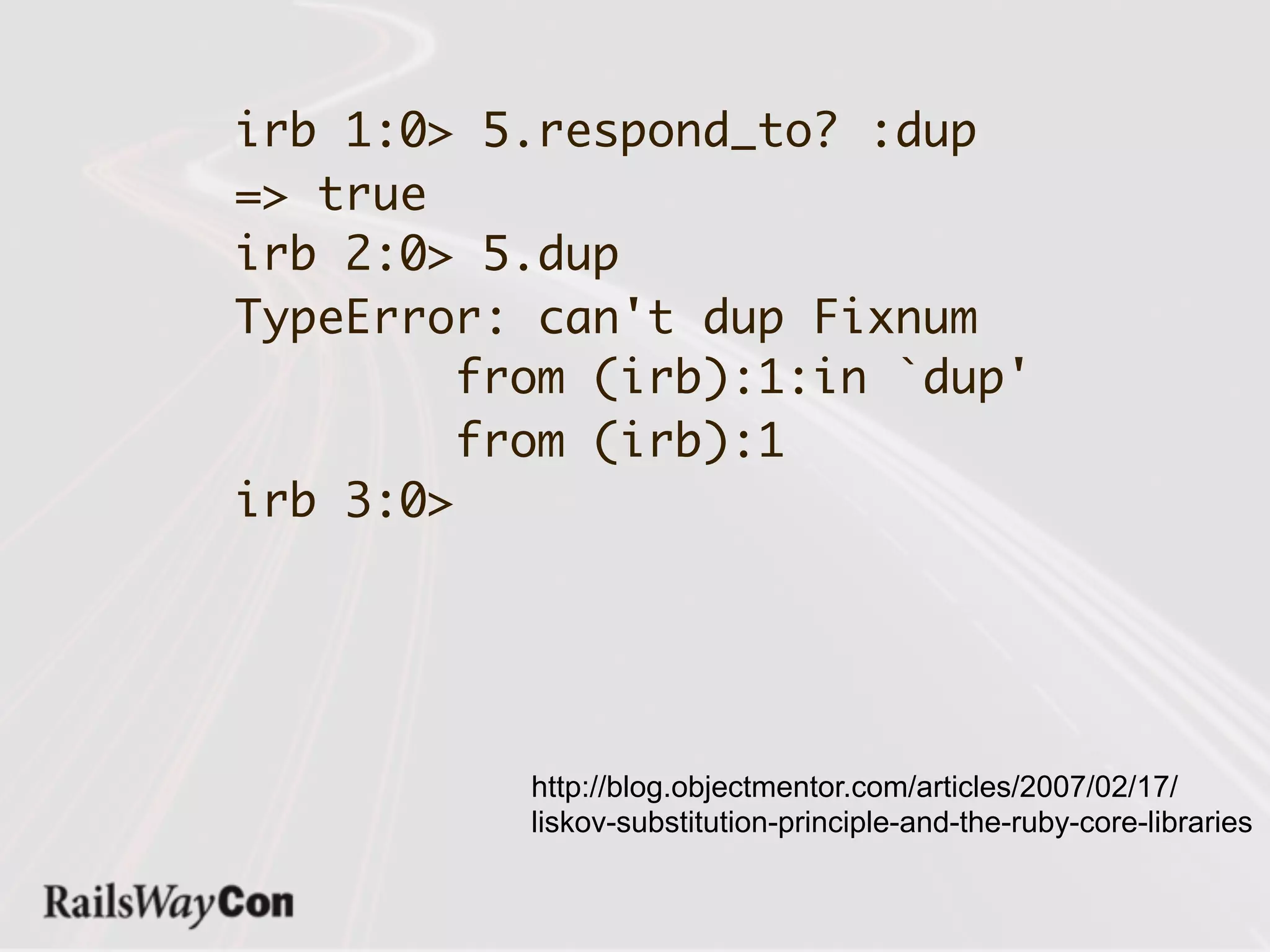 irb 1:0> 5.respond_to? :dup
=> true
irb 2:0> 5.dup
TypeError: can't dup Fixnum
        from (irb):1:in `dup'
        from (irb):1
irb 3:0>




          http://blog.objectmentor.com/articles/2007/02/17/
          liskov-substitution-principle-and-the-ruby-core-libraries
 