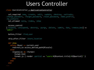 Users Controller
class UsersController < ApplicationController

  ssl_required :new, :create, :edit, :update, :destroy, :activate,
:change_passwort, :forgot_password, :reset_password, :make_profile,
:my_contacts
  ssl_allowed :eula, :index, :show

  access_control
[:suspend, :unsuspend, :destroy, :purge, :delete, :admin, :ban, :remove_ban] =>
'admin'

 before_filter :find_user

 skip_after_filter :store_location

  def show
    unless @user == current_user
      redirect_to access_denied_path(@locale)
    else
      respond_to do |format|
        format.html
        format.js { render :partial => "users/#{@context.title}/#{@partial}" }
      end
    end
  end
...
 