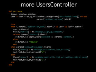 more UsersController
def activate
  logout_keeping_session!
  user = User.find_by_activation_code(params[:activation_code]) unless
                          params[:activation_code].blank?

  case
  when (!params[:activation_code].blank?) && user && !user.active?
    user.activate!
    flash[:notice] = t(:message_sign_up_complete)
    unless params[:context].blank?
      redirect_to login_path(:context => params[:context])
    else
      redirect_to "/login"
    end
  when params[:activation_code].blank?
    flash[:error] = t(:message_activation_code_missing)
    redirect_back_or_default("/")
  else
    flash[:error] = t(:message_user_with_that_activation_code_missing)
    redirect_back_or_default("/")
  end
end
 