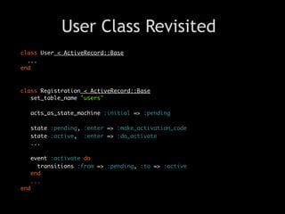 User Class Revisited
class User < ActiveRecord::Base
  ...
end



class Registration < ActiveRecord::Base
   set_table_name "users"

   acts_as_state_machine :initial => :pending

   state :pending, :enter => :make_activation_code
   state :active, :enter => :do_activate
   ...

   event :activate do
     transitions :from => :pending, :to => :active
   end
   ...
end
 