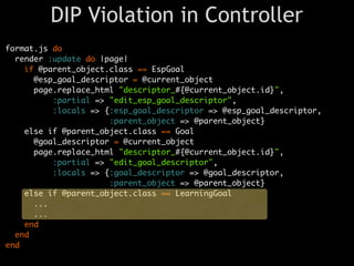 DIP Violation in Controller
format.js do
  render :update do |page|
    if @parent_object.class == EspGoal
      @esp_goal_descriptor = @current_object
      page.replace_html "descriptor_#{@current_object.id}",
          :partial => "edit_esp_goal_descriptor",
          :locals => {:esp_goal_descriptor => @esp_goal_descriptor,
                      :parent_object => @parent_object}
    else if @parent_object.class == Goal
      @goal_descriptor = @current_object
      page.replace_html "descriptor_#{@current_object.id}",
          :partial => "edit_goal_descriptor",
          :locals => {:goal_descriptor => @goal_descriptor,
                      :parent_object => @parent_object}
    else if @parent_object.class == LearningGoal
      ...
      ...
    end
  end
end
 