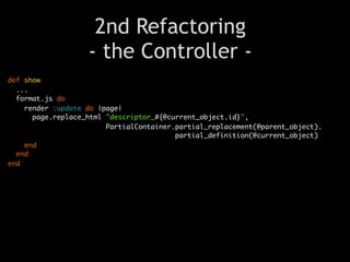 2nd Refactoring
                   - the Controller -
def show
  ...
  format.js do
    render :update do |page|
      page.replace_html "descriptor_#{@current_object.id}",
                        PartialContainer.partial_replacement(@parent_object).
                                         partial_definition(@current_object)
    end
  end
end
 