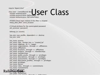User Class
require 'digest/sha1'

class User < ActiveRecord::Base
 include Authentication
 include Authentication::ByPassword
 include Authentication::ByCookieToken

 #TODO Check login redirect if this ﬁlter is skipped
 #skip_after_ﬁlter :store_location

 # Virtual attribute for the unencrypted password
 attr_accessor :password

 belongs_to :country

 has_one :user_proﬁle, :dependent => :destroy
 has_one :note

 has_many   :queries
 has_many   :tags, :foreign_key => "created_by"
 has_many   :taggings, :as => :tagger
 has_many   :organizations, :through => :affiliations
 has_many   :affiliations
 has_many   :locations, :through => :affiliations
 has_many   :projects, :through => :memberships
 has_many   :memberships
 has_many   :public_assets, :through => :privileges
 has_many   :descriptions, :through => :privileges
 has_many   :assessments, :through => :privileges
 has_many   :description_proﬁles, :through => :privileges
 has_many   :privileges
 has_many   :diaries
 has_many   :roles, :through => :commitments
 has_many   :commitments
 has_many   :activities
 has_many   :messages
 has_many   :fellowships
 