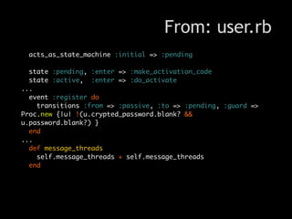 From: user.rb
 acts_as_state_machine :initial => :pending

  state :pending, :enter => :make_activation_code
  state :active, :enter => :do_activate
...
  event :register do
    transitions :from => :passive, :to => :pending, :guard =>
Proc.new {|u| !(u.crypted_password.blank? &&
u.password.blank?) }
  end
...
  def message_threads
    self.message_threads + self.message_threads
  end
 