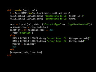 def transfer(data, url)
  h = Net::HTTP.new(self.uri.host, self.uri.port)
  RAILS_DEFAULT_LOGGER.debug "connecting to CL: #{self.uri}"
  RAILS_DEFAULT_LOGGER.debug "connecting to CL: #{url}"

  resp = h.post(url, data, {'Content-Type' => 'application/xml'})
  response_code = resp.code.to_i
  location = if response_code == 201
    resp['Location']
  else
    RAILS_DEFAULT_LOGGER.debug "error from CL: #{response_code}"
    RAILS_DEFAULT_LOGGER.debug "error from CL: #{resp.body}"
    @error = resp.body
    nil
  end
  [response_code, location]
end
 