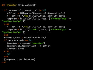 def transfer(data, document)

  if document.cl_document_url != nil
    self.uri = URI.parse(document.cl_document_url )
    h = Net::HTTP.new(self.uri.host, self.uri.port)
    response = h.post(self.uri, data, {'Content-Type' =>
'application/xml'})
  else
    h = Net::HTTP.new(self.uri.host, self.uri.port)
    response = h.post("/tasks", data, {'Content-Type' =>
'application/xml'})
  end
  response_code = response.code.to_i
  if response_code == 201
    location = response['Location']
    document.cl_document_url = location
    document.save!
  else
    nil
  end
  [response_code, location]
end
 