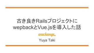 古き良きRailsプロジェクトに
wepbackとVue.jsを導入した話
Yuya Taki
 