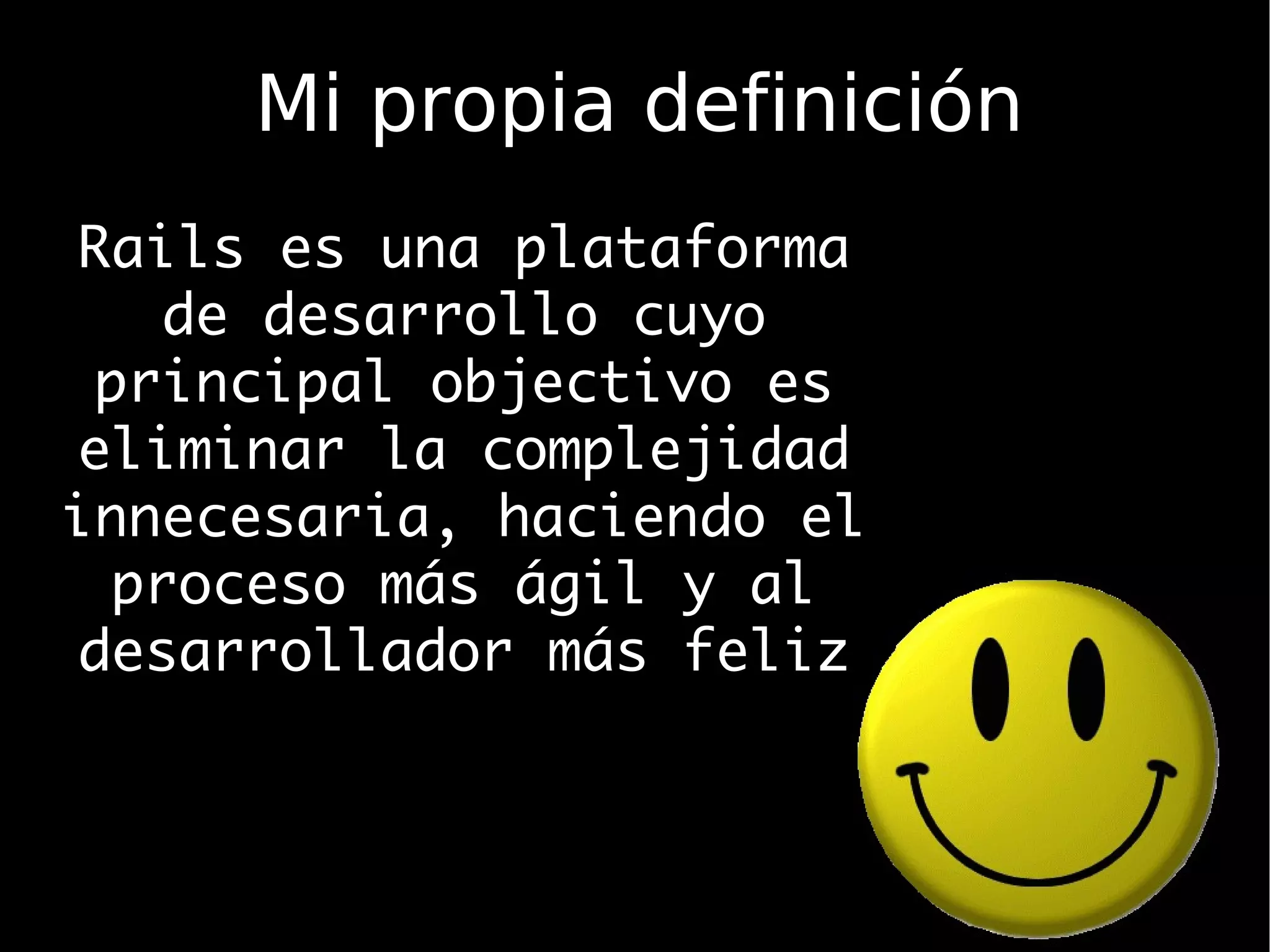 Mi propia definición
 Rails es una plataforma
     de desarrollo cuyo
  principal objectivo es
 eliminar la complejidad
innecesaria, haciendo el
   proceso más ágil y al
 desarrollador más feliz
 