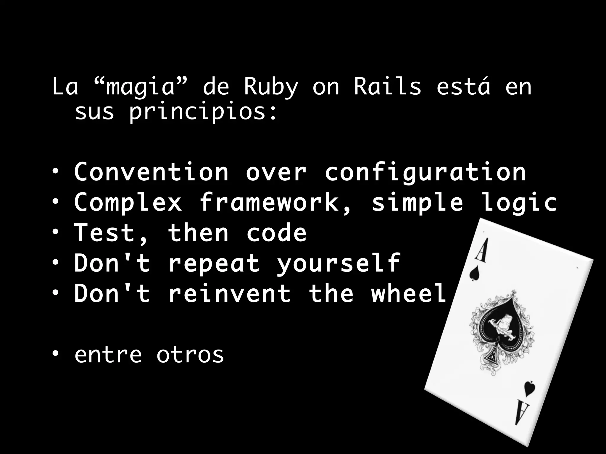 La “magia” de Ruby on Rails está en
  sus principios:

•   Convention over configuration
•   Complex framework, simple logic
•   Test, then code
•   Don't repeat yourself
•   Don't reinvent the wheel

• entre otros
 