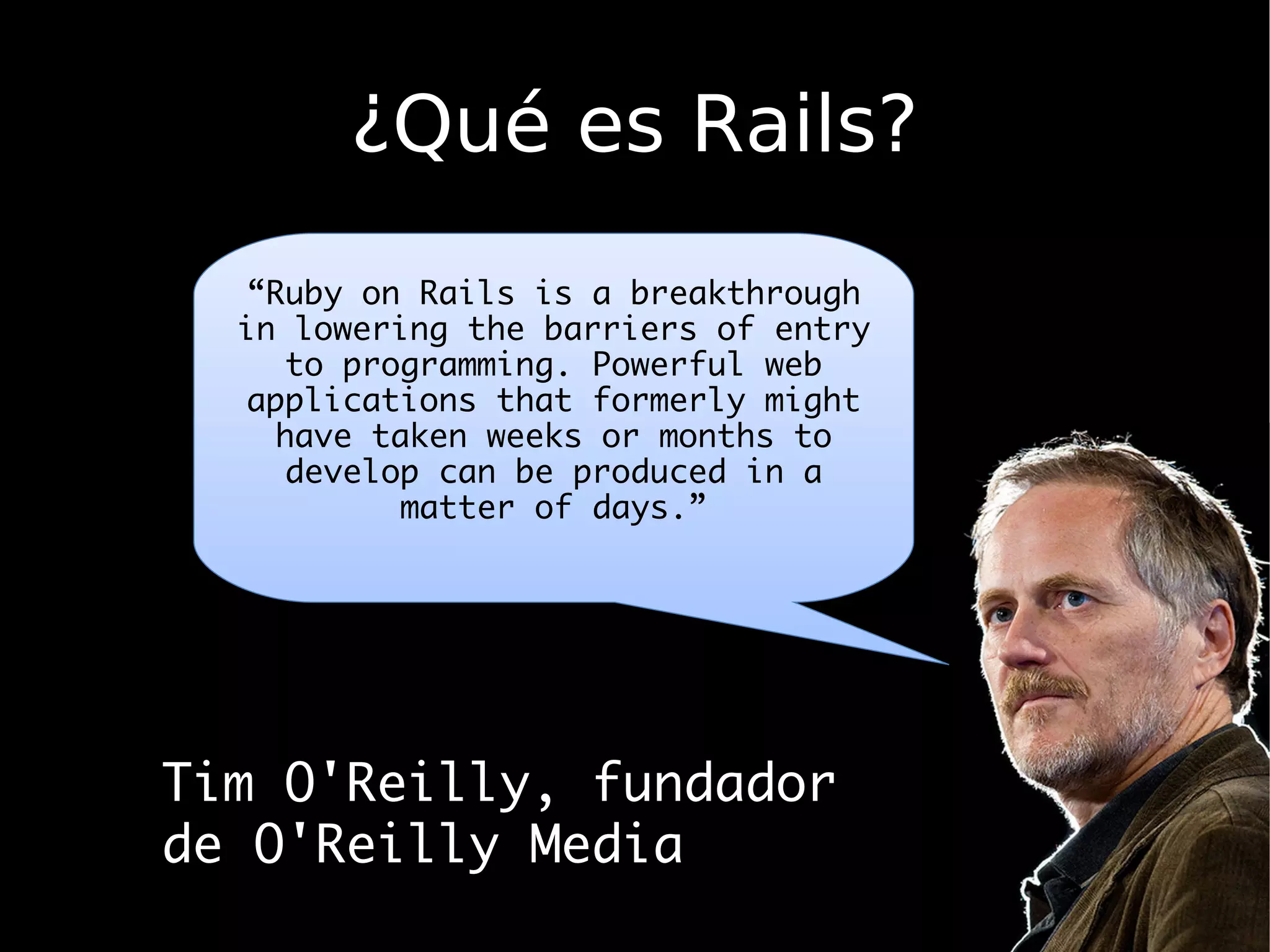 ¿Qué es Rails?
   “Ruby on Rails is a breakthrough
  in lowering the barriers of entry
      to programming. Powerful web
   applications that formerly might
     have taken weeks or months to
      develop can be produced in a
            matter of days.”




Tim O'Reilly, fundador
de O'Reilly Media
 