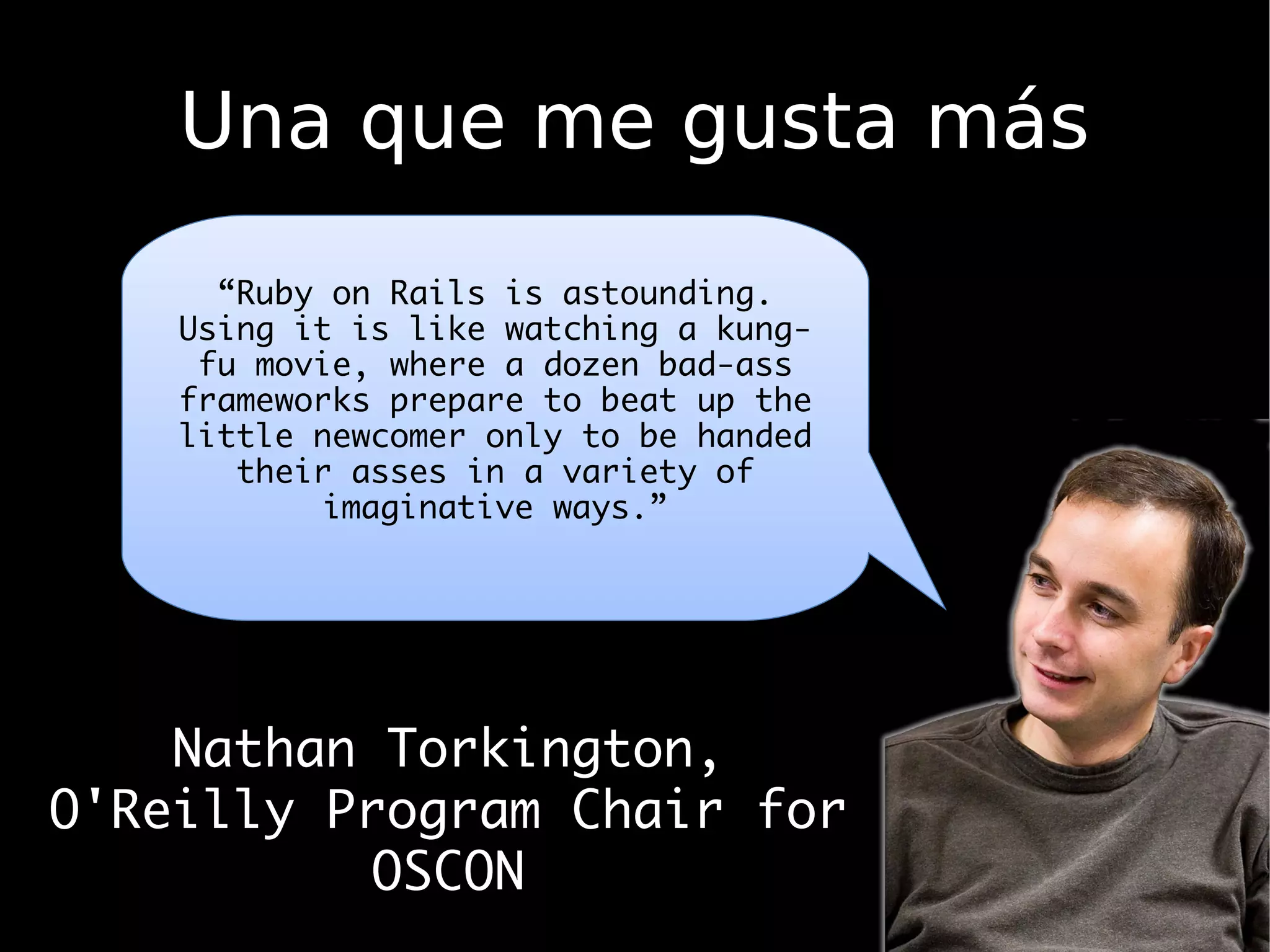 Una que me gusta más
      “Ruby on Rails is astounding.
    Using it is like watching a kung-
     fu movie, where a dozen bad-ass
    frameworks prepare to beat up the
    little newcomer only to be handed
       their asses in a variety of
            imaginative ways.”




    Nathan Torkington,
O'Reilly Program Chair for
           OSCON
 