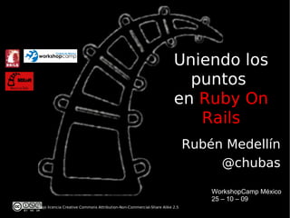 Uniendo los
                                                                        puntos
                                                                      en Ruby On
                                                                         Rails
                                                                            Rubén Medellín
                                                                                 @chubas

                                                                                WorkshopCamp México
                                                                                25 – 10 – 09
Bajo licencia Creative Commons Attribution-Non-Commercial-Share Alike 2.5
 