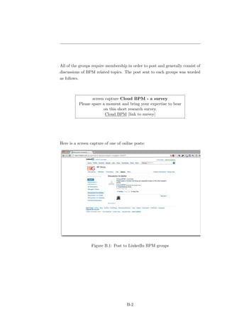 All of the groups require membership in order to post and generally consist of
discussions of BPM related topics. The post sent to each groups was worded
as follows.



                     screen capture Cloud BPM - a survey
              Please spare a moment and bring your expertise to bear
                           on this short research survey.
                            Cloud BPM [link to survey]




Here is a screen capture of one of online posts:




                    Figure B.1: Post to LinkedIn BPM groups




                                       B-2
 