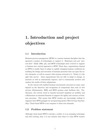 1. Introduction and project
objectives

1.1    Introduction
Business process management (BPM) is a mature business discipline that has
spawned a number of technologies to support it. Businesses now put “pro-
cess ﬁrst” (Ould, 2005, p2), and BPM technologies have evolved to support
a business user centred approach to BPM. These days, organizations depend
on BPM to enable them to adapt to rapidly changing business conditions by
enabling the design and execution of business processes that can span the en-
tire enterprise, as well as connect with systems external to it. Today it is the
agile who survive – those organizations who are able to adapt to change, to
innovate as well as continuously improve, and to continuously monitor and
analyze the results of these adaptations.
   In the current web enabled business environment, processes in many cases
depend on the discovery and recognition of components that exist as web
services (Datamonitor, 2009) and BPM systems must facilitate this. Fur-
thermore, the current trend is towards increased emphasis on mobility and
collaboration as essential elements to support the agility and currency of busi-
ness processes. This means that BPM vendors are increasingly seeking to
augment their BPM packages by incorporating greater Web 2.0 type function-
ality. Cloud based BPM is one response to these new demands.


1.2    Problem statement
Although cloud based BPM is already a reality, it is an emerging technology
and still evolving; thus, it is not entirely clear what it is that BPM vendors




                                       1
 
