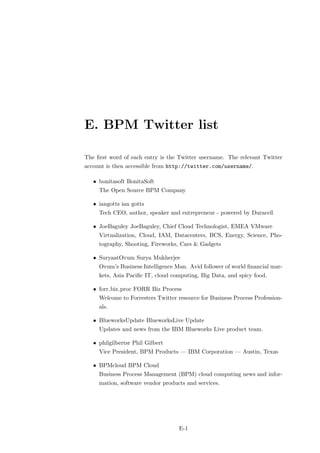 E. BPM Twitter list

The ﬁrst word of each entry is the Twitter username. The relevant Twitter
account is then accessible from http://twitter.com/username/.

   • bonitasoft BonitaSoft
     The Open Source BPM Company

   • iangotts ian gotts
     Tech CEO, author, speaker and entrepreneur - powered by Duracell

   • JoeBaguley JoeBaguley, Chief Cloud Technologist, EMEA VMware
     Virtualization, Cloud, IAM, Datacenters, BCS, Energy, Science, Pho-
     tography, Shooting, Fireworks, Cars & Gadgets

   • SuryaatOvum Surya Mukherjee
     Ovum’s Business Intelligence Man. Avid follower of world ﬁnancial mar-
     kets, Asia Paciﬁc IT, cloud computing, Big Data, and spicy food.

   • forr biz proc FORR Biz Process
     Welcome to Forresters Twitter resource for Business Process Profession-
     als.

   • BlueworksUpdate BlueworksLive Update
     Updates and news from the IBM Blueworks Live product team.

   • philgilbertsr Phil Gilbert
     Vice President, BPM Products — IBM Corporation — Austin, Texas

   • BPMcloud BPM Cloud
     Business Process Management (BPM) cloud computing news and infor-
     mation, software vendor products and services.




                                   E-1
 