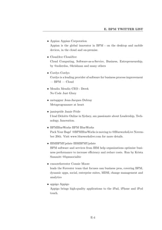 E. BPM TWITTER LIST


• Appian Appian Corporation
  Appian is the global innovator in BPM - on the desktop and mobile
  devices, in the cloud and on-premise.

• CloudAve CloudAve
  Cloud Computing, Software-as-a-Service, Business, Entrepreneurship,
  by @zolierdos, @krishnan and many others

• Cordys Cordys
  Cordys is a leading provider of software for business process improvement
  — BPM — Cloud

• Mendix Mendix CEO - Derek
  No Code Just Glory

• metapgmr Jean-Jacques Dubray
  Metaprogrammer at heart

• jamiepride Jamie Pride
  I lead Deloitte Online in Sydney, am passionate about Leadership, Tech-
  nology, Innovation.

• BPMBlueWorks BPM BlueWorks
  Pack Your Bags! @BPMBlueWorks is moving to @BlueworksLive Novem-
  ber 20th. Visit www.blueworkslive.com for more details.

• IBMBPMUpdate IBMBPMUpdate
  BPM software and services from IBM help organizations optimize busi-
  ness performance to increase eﬃciency and reduce costs. Run by Krista
  Summitt @bpmsocialite

• cmooreforrester Connie Moore
  leads the Forrester team that focuses oan business pros, covering BPM,
  dynamic apps, social, enterprise suites, MDM, change management and
  analytics

• appigo Appigo
  Appigo brings high-quality applications to the iPad, iPhone and iPod
  touch.




                                 E-4
 
