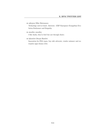 E. BPM TWITTER LIST


• mikojava Miko Matsumura
  Technology nerd at heart. Interests - EXP Emergence Evangelism Evo-
  lution Endurance and Empathy

• swardley swardley
  I like ducks, they’re fowl but not through choice.

• dahowlett Dennis Howlett
  Innovation for PSA types, buy side advocate, vendor nuisance and en-
  terprise apps drama critic.




                                 E-6
 