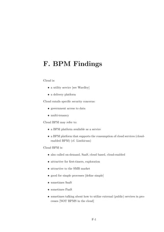 F. BPM Findings

Cloud is:

   • a utility service [see Wardley]

   • a delivery platform

Cloud entails speciﬁc security concerns:

   • government access to data

   • multi-tenancy

Cloud BPM may refer to:

   • a BPM platform available as a service

   • a BPM platform that supports the consumption of cloud services (cloud-
     enabled BPM) (cf. Linthicum)

Cloud BPM is:

   • also called on-demand, SaaS, cloud based, cloud-enabled

   • attractive for ﬁrst-timers, exploration

   • attractive to the SMB market

   • good for simple processes [deﬁne simple]

   • sometimes SaaS

   • sometimes PaaS

   • sometimes talking about how to utilize external (public) services in pro-
     cesses [NOT BPMS in the cloud]




                                       F-1
 