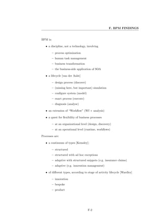 F. BPM FINDINGS


BPM is:

   • a discipline, not a technology, involving

          – process optimization
          – human task management
          – business transformation
          – the business-side application of SOA

   • a lifecycle [van der Aalst]

          – design process (discover)
          – (missing here, but important) simulation
          – conﬁgure system (model)
          – enact process (execute)
          – diagnosis (analyse)

   • an extension of “Workﬂow” (Wf + analysis)

   • a quest for ﬂexibility of business processes

          – at an organizational level (design, discovery)
          – at an operational level (runtime, workﬂows)

Processes are:

   • a continuum of types [Kemsley]:

          – structured
          – structured with ad hoc exceptions
          – adaptive with structured snippets (e.g. insurance claims)
          – adaptive (e.g. innovation management)

   • of diﬀerent types, according to stage of activity lifecycle [Wardley]

          – innovation
          – bespoke
          – product




                                        F-2
 