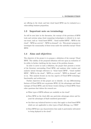 1. INTRODUCTION


are oﬀering in the cloud, and how cloud based BPM can be evaluated as a
value-adding business proposition.


1.3     Important note on terminology
As will be seen later in the discussion, the concept of the provision of BPM
tools and systems using cloud computing technologies is referred to in vari-
ous terms, such as “cloud based BPM”, “cloud enabled BPM”, “BPM in the
cloud”, “BPM as a service”, “BPM on demand”, etc. This project proposes to
investigate the commonality of these terms under the umbrella concept ‘Cloud
BPM’.


1.4     Aims and objectives
The objective of the project is to propose a deﬁnition of the concept ‘Cloud
BPM’. The validity of the proposed deﬁnition will rest upon an evaluation of
its utility in further clarifying the key issues of the problem domain.
   In order to arrive at such a deﬁnition, the project ﬁrst presents a review
of the literature surrounding Cloud BPM, and analyses what vendors and
analysts intend through references to “cloud based BPM”, “cloud enabled
BPM”, “BPM in the cloud”, “BPM as a service”, “BPM on demand”, and
so on. This analysis focuses on two key aspects of Cloud BPM technology:
functionality and architecture.
   Further objectives of this project are to identify: (1) any diﬀerentiating
features of Cloud BPM over on-premise BPM, (2) the advantages and disad-
vantages of Cloud BPM, and (3) future trends relating to Cloud BPM. Some
other questions that inform the research are:

   • What types of BPM software are available on the cloud?

   • Does BPM on the cloud oﬀer any particular advantages above and be-
      yond the advantages of SaaS considered generically?

   • Are there any technical barriers to entry that apply to cloud based BPM
      which are not applicable to other types of SaaS oﬀerings, e.g. CRM?

   • Does BPM have any characteristics that make it particularly well-suited
      to being deployed in the cloud?




                                        2
 