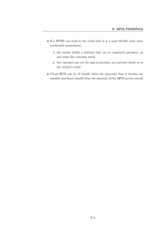 F. BPM FINDINGS


• If a BPMS can work in the cloud then it is a more ﬂexible (and more
  marketable proposition)

    1. the vendor builds a solution that can be employed anywhere, as
       and when the customer needs
    2. the customer can run the app on-premise, on a private cloud, or in
       the vendor’s cloud

• Cloud BPM can be of beneﬁt when the processes that it invokes are
  variable and hence beneﬁt from the elasticity of the BPM service overall




                                 F-4
 