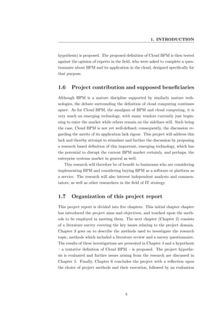 1. INTRODUCTION


hypothesis) is proposed. The proposed deﬁnition of Cloud BPM is then tested
against the opinion of experts in the ﬁeld, who were asked to complete a ques-
tionnaire about BPM and its application in the cloud, designed speciﬁcally for
that purpose.


1.6     Project contribution and supposed beneﬁciaries
Although BPM is a mature discipline supported by similarly mature tech-
nologies, the debate surrounding the deﬁnition of cloud computing continues
apace. As for Cloud BPM, the amalgam of BPM and cloud computing, it is
very much an emerging technology, with many vendors currently just begin-
ning to enter the market while others remain on the sidelines still. Such being
the case, Cloud BPM is not yet well-deﬁned; consequently, the discussion re-
garding the merits of its application lack rigour. This project will address this
lack and thereby attempt to stimulate and further the discussion by proposing
a research based deﬁnition of this important, emerging technology, which has
the potential to disrupt the current BPM market certainly, and perhaps, the
enterprise systems market in general as well.
   This research will therefore be of beneﬁt to businesses who are considering
implementing BPM and considering buying BPM as a software or platform as
a service. The research will also interest independent analysts and commen-
tators, as well as other researchers in the ﬁeld of IT strategy.


1.7     Organization of this project report
This project report is divided into ﬁve chapters. This initial chapter chapter
has introduced the project aims and objectives, and touched upon the meth-
ods to be employed in meeting them. The next chapter (Chapter 2) consists
of a literature survey covering the key issues relating to the project domain.
Chapter 3 goes on to describe the methods used to investigate the research
topic, methods which included a literature review and a survey questionnaire.
The results of these investigations are presented in Chapter 4 and a hypothesis
– a tentative deﬁnition of Cloud BPM – is proposed. The project hypothe-
sis is evaluated and further issues arising from the research are discussed in
Chapter 5. Finally, Chapter 6 concludes the project with a reﬂection upon
the choice of project methods and their execution, followed by an evaluation




                                       4
 