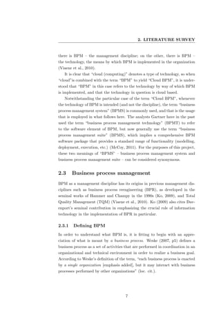 2. LITERATURE SURVEY


there is BPM – the management discipline; on the other, there is BPM –
the technology, the means by which BPM is implemented in the organization
(Viaene et al., 2010).
   It is clear that “cloud (computing)” denotes a type of technology, so when
“cloud”is combined with the term “BPM” to yield “Cloud BPM”, it is under-
stood that “BPM” in this case refers to the technology by way of which BPM
is implemented, and that the technology in question is cloud based.
   Notwithstanding the particular case of the term “Cloud BPM”, whenever
the technology of BPM is intended (and not the discipline), the term “business
process management system” (BPMS) is commonly used, and that is the usage
that is employed in what follows here. The analysts Gartner have in the past
used the term “business process management technology” (BPMT) to refer
to the software element of BPM, but now generally use the term “business
process management suite” (BPMS), which implies a comprehensive BPM
software package that provides a standard range of functionality (modelling,
deployment, execution, etc.) (McCoy, 2011). For the purposes of this project,
these two meanings of “BPMS” – business process management system and
business process management suite – can be considered synonymous.


2.3     Business process management
BPM as a management discipline has its origins in previous management dis-
ciplines such as business process reengineering (BPR), as developed in the
seminal works of Hammer and Champy in the 1990s (Ko, 2009), and Total
Quality Management (TQM) (Viaene et al., 2010). Ko (2009) also cites Dav-
enport’s seminal contribution in emphasizing the crucial role of information
technology in the implementation of BPR in particular.

2.3.1    Deﬁning BPM
In order to understand what BPM is, it is ﬁtting to begin with an appre-
ciation of what is meant by a business process. Weske (2007, p5) deﬁnes a
business process as a set of activities that are performed in coordination in an
organizational and technical environment in order to realize a business goal.
According to Weske’s deﬁnition of the term, “each business process is enacted
by a single organization [emphasis added], but it may interact with business
processes performed by other organizations” (loc. cit.).




                                       7
 