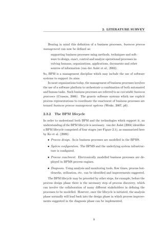 2. LITERATURE SURVEY



   Bearing in mind this deﬁnition of a business processes, business process
management can now be deﬁned as:
     supporting business processes using methods, techniques and soft-
     ware to design, enact, control and analyze operational processes in-
     volving humans, organizations, applications, documents and other
     sources of information (van der Aalst et al., 2003).
So, BPM is a management discipline which may include the use of software
systems to support its aims.
   In most organizations today, the management of business processes involves
the use of a software platform to orchestrate a combination of both automated
and human tasks. Such business processes are referred to as executable business
processes (Crusson, 2006). The generic software systems which use explicit
process representations to coordinate the enactment of business processes are
termed business process management systems (Weske, 2007, p6).

2.3.2   The BPM lifecycle
In order to understand both BPM and the technologies which support it, an
understanding of the BPM lifecycle is necessary. van der Aalst (2004) identiﬁes
a BPM lifecycle comprised of four stages (see Figure 2.1), as summarized here
by Ko et al. (2009):
   • Process design. As-is business processes are modelled in the BPMS.

   • System conﬁguration. The BPMS and the underlying system infrastruc-
     ture is conﬁgured.

   • Process enactment. Electronically modelled business processes are de-
     ployed in BPMS process engines.

   • Diagnosis. Using analysis and monitoring tools, ﬂow times, process bot-
     tlenecks, utilization, etc. can be identiﬁed and improvements suggested.
   The BPM lifecycle may be preceded by other steps, for example, before the
process design phase there is the necessary step of process discovery, which
can involve the collaboration of many diﬀerent stakeholders in deﬁning the
processes to be modelled. However, once the lifecycle is initiated, the analysis
phase normally will lead back into the design phase in which process improve-
ments suggested in the diagnosis phase can be implemented.




                                       8
 