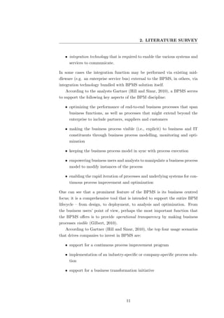 2. LITERATURE SURVEY


   • integration technology that is required to enable the various systems and
     services to communicate.

In some cases the integration function may be performed via existing mid-
dleware (e.g. an enterprise service bus) external to the BPMS, in others, via
integration technology bundled with BPMS solution itself.
   According to the analysts Gartner (Hill and Sinur, 2010), a BPMS serves
to support the following key aspects of the BPM discipline:

   • optimizing the performance of end-to-end business processes that span
     business functions, as well as processes that might extend beyond the
     enterprise to include partners, suppliers and customers

   • making the business process visible (i.e., explicit) to business and IT
     constituents through business process modelling, monitoring and opti-
     mization

   • keeping the business process model in sync with process execution

   • empowering business users and analysts to manipulate a business process
     model to modify instances of the process

   • enabling the rapid iteration of processes and underlying systems for con-
     tinuous process improvement and optimization

One can see that a prominent feature of the BPMS is its business centred
focus; it is a comprehensive tool that is intended to support the entire BPM
lifecycle – from design, to deployment, to analysis and optimization. From
the business users’ point of view, perhaps the most important function that
the BPMS oﬀers is to provide operational transparency by making business
processes visible (Gilbert, 2010).
   According to Gartner (Hill and Sinur, 2010), the top four usage scenarios
that drives companies to invest in BPMS are:

   • support for a continuous process improvement program

   • implementation of an industry-speciﬁc or company-speciﬁc process solu-
     tion

   • support for a business transformation initiative




                                     11
 