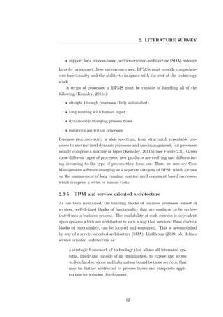 2. LITERATURE SURVEY



   • support for a process-based, service-oriented-architecture (SOA) redesign

In order to support these various use cases, BPMSs must provide comprehen-
sive functionality and the ability to integrate with the rest of the technology
stack.
   In terms of processes, a BPMS must be capable of handling all of the
following (Kemsley, 2011c):

   • straight through processes (fully automated)

   • long running with human input

   • dynamically changing process ﬂows

   • collaboration within processes

Business processes cover a wide spectrum, from structured, repeatable pro-
cesses to unstructured dynamic processes and case management, but processes
usually comprise a mixture of types (Kemsley, 2011b) (see Figure 2.3). Given
these diﬀerent types of processes, new products are evolving and diﬀerentiat-
ing according to the type of process they focus on. Thus, we now see Case
Management software emerging as a separate category of BPM, which focuses
on the management of long running, unstructured document based processes,
which comprise a series of human tasks.

2.3.5    BPM and service oriented architecture
As has been mentioned, the building blocks of business processes consist of
services, well-deﬁned blocks of functionality that are available to be orches-
trated into a business process. The availability of such services is dependent
upon systems which are architected in such a way that services, these discrete
blocks of functionality, can be located and consumed. This is accomplished
by way of a service oriented architecture (SOA). Linthicum (2009, p5) deﬁnes
service oriented architecture as:

     a strategic framework of technology that allows all interested sys-
     tems, inside and outside of an organization, to expose and access
     well-deﬁned services, and information bound to those services, that
     may be further abstracted to process layers and composite appli-
     cations for solution development.




                                      12
 