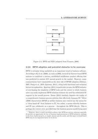 2. LITERATURE SURVEY




           Figure 2.4: BPM and SOA (adapted from Crusson, 2006)


2.3.6     BPM adoption and potential obstacles to be overcome
BPM is certainly being marketed as an important trend in business software.
According to Ko et al. (2009), as early as 2006, research by Gartner found BPM
systems to constitute a mature, established middleware product oﬀering that
was predicted to sustain 24% annual growth in the market. However, many
commentators have commented on the slow rate of BPMS adoption (Dubray,
2007; Patig et al., 2010; Spurway, 2011), citing both functional and technical
factors in explanation. Spurway (2011) in particular accuses the BPM industry
of over-hyping the simplicity of BPM tools and the extent to which business
users can easily implement BPM solutions without the need for substantial IT
support in the overall process. Deane (2011) similarly disputes the reality of
a comprehensive business process solution that eﬀectively bypasses IT.1 Silver
(2006) characterizes BPMS as neither business user centred nor the means for
a “clean hand-oﬀ” from business to IT, but rather, a means whereby business
and IT can collaborate on a process – throughout the BPM lifecyle. This is
perhaps the correct view, provided that the business process model being used
   1
     However, there is much anecdotal evidence that BPM-as-a-service solutions especially
do provide an opportunity for line of business implementations of BPM initiatives, perhaps
in the form of pilot projects, or simple, domain speciﬁc needs, and this aspect of cloud based
BPM may be an important factor in its favour.




                                             14
 