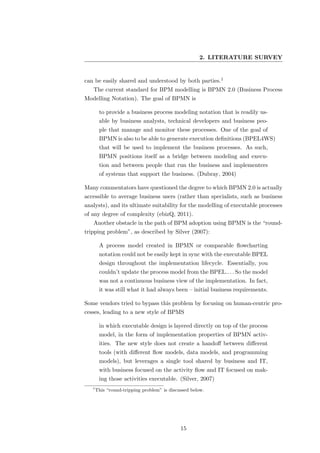 2. LITERATURE SURVEY


can be easily shared and understood by both parties.1
   The current standard for BPM modelling is BPMN 2.0 (Business Process
Modelling Notation). The goal of BPMN is

        to provide a business process modeling notation that is readily us-
        able by business analysts, technical developers and business peo-
        ple that manage and monitor these processes. One of the goal of
        BPMN is also to be able to generate execution deﬁnitions (BPEL4WS)
        that will be used to implement the business processes. As such,
        BPMN positions itself as a bridge between modeling and execu-
        tion and between people that run the business and implementers
        of systems that support the business. (Dubray, 2004)

Many commentators have questioned the degree to which BPMN 2.0 is actually
accessible to average business users (rather than specialists, such as business
analysts), and its ultimate suitability for the modelling of executable processes
of any degree of complexity (ebizQ, 2011).
   Another obstacle in the path of BPM adoption using BPMN is the “round-
tripping problem”, as described by Silver (2007):

        A process model created in BPMN or comparable ﬂowcharting
        notation could not be easily kept in sync with the executable BPEL
        design throughout the implementation lifecycle. Essentially, you
        couldn’t update the process model from the BPEL.. . . So the model
        was not a continuous business view of the implementation. In fact,
        it was still what it had always been – initial business requirements.

Some vendors tried to bypass this problem by focusing on human-centric pro-
cesses, leading to a new style of BPMS

        in which executable design is layered directly on top of the process
        model, in the form of implementation properties of BPMN activ-
        ities. The new style does not create a handoﬀ between diﬀerent
        tools (with diﬀerent ﬂow models, data models, and programming
        models), but leverages a single tool shared by business and IT,
        with business focused on the activity ﬂow and IT focused on mak-
        ing those activities executable. (Silver, 2007)
   1
       This “round-tripping problem” is discussed below.




                                             15
 