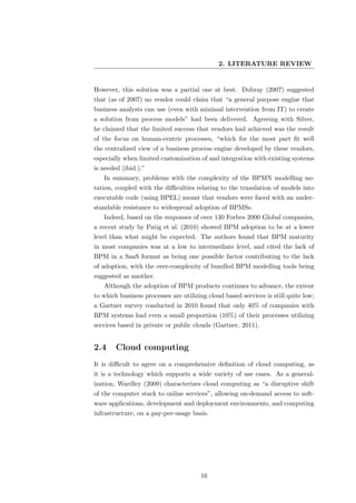 2. LITERATURE REVIEW


However, this solution was a partial one at best. Dubray (2007) suggested
that (as of 2007) no vendor could claim that “a general purpose engine that
business analysts can use (even with minimal intervention from IT) to create
a solution from process models” had been delivered. Agreeing with Silver,
he claimed that the limited success that vendors had achieved was the result
of the focus on human-centric processes, “which for the most part ﬁt well
the centralized view of a business process engine developed by these vendors,
especially when limited customization of and integration with existing systems
is needed (ibid.).”
   In summary, problems with the complexity of the BPMN modelling no-
tation, coupled with the diﬃculties relating to the translation of models into
executable code (using BPEL) meant that vendors were faced with an under-
standable resistance to widespread adoption of BPMSs.
   Indeed, based on the responses of over 130 Forbes 2000 Global companies,
a recent study by Patig et al. (2010) showed BPM adoption to be at a lower
level than what might be expected. The authors found that BPM maturity
in most companies was at a low to intermediate level, and cited the lack of
BPM in a SaaS format as being one possible factor contributing to the lack
of adoption, with the over-complexity of bundled BPM modelling tools being
suggested as another.
   Although the adoption of BPM products continues to advance, the extent
to which business processes are utilizing cloud based services is still quite low;
a Gartner survey conducted in 2010 found that only 40% of companies with
BPM systems had even a small proportion (10%) of their processes utilizing
services based in private or public clouds (Gartner, 2011).


2.4     Cloud computing
It is diﬃcult to agree on a comprehensive deﬁnition of cloud computing, as
it is a technology which supports a wide variety of use cases. As a general-
ization, Wardley (2009) characterizes cloud computing as “a disruptive shift
of the computer stack to online services”, allowing on-demand access to soft-
ware applications, development and deployment environments, and computing
infrastructure, on a pay-per-usage basis.




                                       16
 