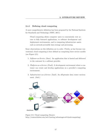 2. LITERATURE REVIEW



2.4.1    Deﬁning cloud computing
A more comprehensive deﬁnition has been proposed by the National Institute
for Standards and Technology (NIST, 2011):

     Cloud computing allows computer users to conveniently rent ac-
     cess to fully featured applications, to software development and
     deployment environments, and to computing infrastructure assets
     such as network-accessible data storage and processing.

Some observations on this deﬁnition are in order. Firstly, as has become con-
ventional, cloud computing is here deﬁned as comprising three service models
(see Figure 2.5):

  1. Software-as-Service (Saas). An application that is hosted and delivered
     to the customer by a software provider.

  2. Platform-as-a-Service (PaaS). A development environment where a cus-
     tomer can create and develop applications on a provider’s computing
     environment.

  3. Infrastructure-as-a-Service (IaaS). An oﬀ-premise data centre environ-
     ment. (ibid.)




Figure 2.5: Cloud computing (Source:
http://contactdubai.com/web hosting/advantages-of-cloud-computing)




                                     17
 