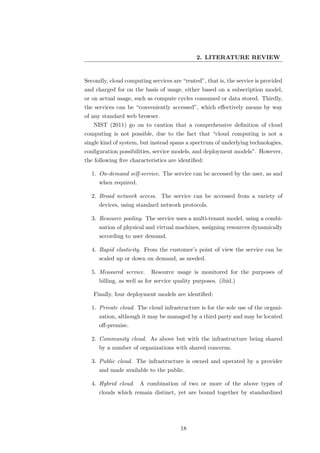 2. LITERATURE REVIEW


Secondly, cloud computing services are “rented”, that is, the service is provided
and charged for on the basis of usage, either based on a subscription model,
or on actual usage, such as compute cycles consumed or data stored. Thirdly,
the services can be “conveniently accessed”, which eﬀectively means by way
of any standard web browser.
   NIST (2011) go on to caution that a comprehensive deﬁnition of cloud
computing is not possible, due to the fact that “cloud computing is not a
single kind of system, but instead spans a spectrum of underlying technologies,
conﬁguration possibilities, service models, and deployment models”. However,
the following ﬁve characteristics are identiﬁed:

  1. On-demand self-service. The service can be accessed by the user, as and
     when required.

  2. Broad network access. The service can be accessed from a variety of
     devices, using standard network protocols.

  3. Resource pooling. The service uses a multi-tenant model, using a combi-
     nation of physical and virtual machines, assigning resources dynamically
     according to user demand.

  4. Rapid elasticity. From the customer’s point of view the service can be
     scaled up or down on demand, as needed.

  5. Measured service.     Resource usage is monitored for the purposes of
     billing, as well as for service quality purposes. (ibid.)

   Finally, four deployment models are identiﬁed:

  1. Private cloud. The cloud infrastructure is for the sole use of the organi-
     zation, although it may be managed by a third party and may be located
     oﬀ-premise.

  2. Community cloud. As above but with the infrastructure being shared
     by a number of organizations with shared concerns.

  3. Public cloud. The infrastructure is owned and operated by a provider
     and made available to the public.

  4. Hybrid cloud. A combination of two or more of the above types of
     clouds which remain distinct, yet are bound together by standardized




                                       18
 