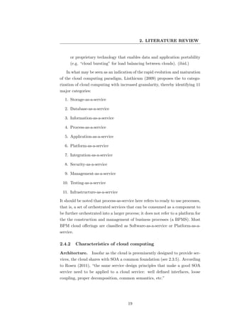 2. LITERATURE REVIEW


      or proprietary technology that enables data and application portability
      (e.g. “cloud bursting” for load balancing between clouds). (ibid.)

   In what may be seen as an indication of the rapid evolution and maturation
of the cloud computing paradigm, Linthicum (2009) proposes the to catego-
rization of cloud computing with increased granularity, thereby identifying 11
major categories:

   1. Storage-as-a-service

   2. Database-as-a-service

   3. Information-as-a-service

   4. Process-as-a-service

   5. Application-as-a-service

   6. Platform-as-a-service

   7. Integration-as-a-service

   8. Security-as-a-service

   9. Management-as-a-service

 10. Testing-as-a-service

 11. Infrastructure-as-a-service

It should be noted that process-as-service here refers to ready to use processes,
that is, a set of orchestrated services that can be consumed as a component to
be further orchestrated into a larger process; it does not refer to a platform for
the the construction and management of business processes (a BPMS). Most
BPM cloud oﬀerings are classiﬁed as Software-as-a-service or Platform-as-a-
service.

2.4.2      Characteristics of cloud computing
Architecture.       Insofar as the cloud is preeminently designed to provide ser-
vices, the cloud shares with SOA a common foundation (see 2.3.5). According
to Rosen (2011), “the same service design principles that make a good SOA
service need to be applied to a cloud service: well deﬁned interfaces, loose
coupling, proper decomposition, common semantics, etc.”




                                        19
 