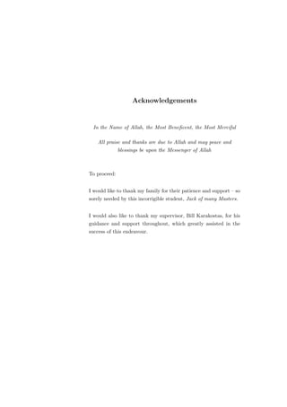 Acknowledgements


 In the Name of Allah, the Most Beneﬁcent, the Most Merciful

   All praise and thanks are due to Allah and may peace and
              blessings be upon the Messenger of Allah



To proceed:


I would like to thank my family for their patience and support – so
sorely needed by this incorrigible student, Jack of many Masters.


I would also like to thank my supervisor, Bill Karakostas, for his
guidance and support throughout, which greatly assisted in the
success of this endeavour.
 