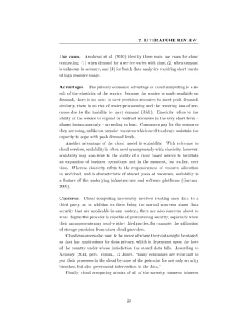 2. LITERATURE REVIEW


Use cases. Armbrust et al. (2010) identify three main use cases for cloud
computing: (1) when demand for a service varies with time, (2) when demand
is unknown in advance, and (3) for batch data analytics requiring short bursts
of high resource usage.

Advantages.     The primary economic advantage of cloud computing is a re-
sult of the elasticity of the service: because the service is made available on
demand, there is no need to over-provision resources to meet peak demand;
similarly, there is no risk of under-provisioning and the resulting loss of rev-
enues due to the inability to meet demand (ibid.). Elasticity refers to the
ability of the service to expand or contract resources in the very short term –
almost instantaneously – according to load. Consumers pay for the resources
they are using, unlike on-premise resources which need to always maintain the
capacity to cope with peak demand levels.
   Another advantage of the cloud model is scalability. With reference to
cloud services, scalability is often used synonymously with elasticity, however,
scalability may also refer to the ability of a cloud based service to facilitate
an expansion of business operations, not in the moment, but rather, over
time. Whereas elasticity refers to the responsiveness of resource allocation
to workload, and is characteristic of shared pools of resources, scalability is
a feature of the underlying infrastructure and software platforms (Gartner,
2009).

Concerns.     Cloud computing necessarily involves trusting ones data to a
third party, so in addition to there being the normal concerns about data
security that are applicable in any context, there are also concerns about to
what degree the provider is capable of guaranteeing security, especially when
their arrangements may involve other third parties, for example, the utilization
of storage provision from other cloud providers.
   Cloud customers also need to be aware of where their data might be stored,
as that has implications for data privacy, which is dependent upon the laws
of the country under whose jurisdiction the stored data falls. According to
Kemsley (2011, pers. comm., 12 June), “many companies are reluctant to
put their processes in the cloud because of the potential for not only security
breaches, but also government intervention in the data.”
   Finally, cloud computing admits of all of the security concerns inherent




                                      20
 