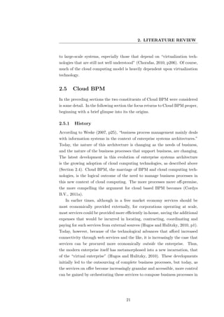 2. LITERATURE REVIEW


to large-scale systems, especially those that depend on “virtualization tech-
nologies that are still not well understood” (Chorafas, 2010, p206). Of course,
much of the cloud computing model is heavily dependent upon virtualization
technology.


2.5     Cloud BPM
In the preceding sections the two constituents of Cloud BPM were considered
is some detail. In the following section the focus returns to Cloud BPM proper,
beginning with a brief glimpse into its the origins.

2.5.1   History
According to Weske (2007, p25), “business process management mainly deals
with information systems in the context of enterprise systems architectures.”
Today, the nature of this architecture is changing as the needs of business,
and the nature of the business processes that support business, are changing.
The latest development in this evolution of enterprise systems architecture
is the growing adoption of cloud computing technologies, as described above
(Section 2.4). Cloud BPM, the marriage of BPM and cloud computing tech-
nologies, is the logical outcome of the need to manage business processes in
this new context of cloud computing. The more processes move oﬀ-premise,
the more compelling the argument for cloud based BPM becomes (Cordys
B.V., 2011a).
   In earlier times, although in a free market economy services should be
most economically provided externally, for corporations operating at scale,
most services could be provided more eﬃciently in-house, saving the additional
expenses that would be incurred in locating, contracting, coordinating and
paying for such services from external sources (Hugos and Hulitzky, 2010, p1).
Today, however, because of the technological advances that aﬀord increased
connectivity through web services and the like, it is increasingly the case that
services can be procured more economically outside the enterprise. Thus,
the modern enterprise itself has metamorphosed into a new incarnation, that
of the “virtual enterprise” (Hugos and Hulitzky, 2010). These developments
initially led to the outsourcing of complete business processes, but today, as
the services on oﬀer become increasingly granular and accessible, more control
can be gained by orchestrating these services to compose business processes in




                                      21
 