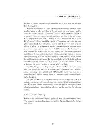 2. LITERATURE REVIEW


the form of custom composite applications that are ﬂexible, agile and adaptive
(see Dubray, 2008).
   The ﬁrst glimmerings of Cloud BPM emerged around 2006 or so, when
vendors began to oﬀer modelling tools that would run in a browser and be
accessible on the internet, announcing these as “BPM platforms oﬀered as
a service”. However, these were not considered as tools ﬁt for any serious
BPM purpose (Ghalimi, 2007). Writing in 2006, Khan stated that a “True
BPM”-as-SaaS oﬀering should be capable of “managing and executing com-
plex, personalized, fully-integrated, mission-critical processes and have the
ability to adapt the processes on the ﬂy to meet changing business condi-
tions”. In stark contrast, he noted that the BPM-as-SaaS oﬀered at that time
was restricted to providing partial functionality, such as modules providing
modelling or documentation, templates oﬀering simple pre-deﬁned processes,
or simple hosting. Both authors were implying that SaaS BPM should include
the ability to execute processes. He also identiﬁed a lack of ﬂexibility as being
one of the limiting features of SaaS in general and puts this forward as being
a challenge for vendors wishing to provide a BPM-as-SaaS.
   By 2009, bloggers were beginning to ask what BPM in the cloud was,
and what it might be good for, writing articles with titles such as “BPM and
cloud computing” (Silver, 2009) and “BPM in the Cloud: one plus one is
more than two” (Byron, 2009a). Some of these articles are discussed below,
in Section 2.5.4.
   By 2010, ten of the top 15 BPMS vendors (based on worldwide total BPMS
software revenue in 2009) were oﬀering cloud-enabled BPMS platforms (Gart-
ner, 2010), with a much larger number of smaller vendors adding to the mix
of options available. Some of these oﬀerings are discussed in the following
section.

2.5.2      Vendor oﬀerings
In this section, overviews of a small sample of Cloud BPM products are given.
The products mentioned are from the vendors Appian, BonitaSoft, Cordys,
and Intalio.




                                       22
 