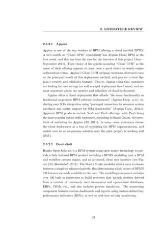 2. LITERATURE REVIEW



2.5.2.1    Appian

Appian is one of the top vendors of BPM oﬀering a cloud enabled BPMS.
A web search on “Cloud BPM” consistently has Appian Cloud BPM as the
ﬁrst result, and this has been the case for the duration of this project (June –
September 2011). Their choice of the generic-sounding “Cloud BPM” as the
name of their oﬀering appears to have been a good choice in search engine
optimization terms. Appian’s Cloud BPM webpage mentions decreased costs
as the principal beneﬁt of this deployment method, and goes on to tout Ap-
pian’s security and reliability features. Clearly, Appian think that customers
are looking for cost savings (as well as rapid deployment timeframes), and are
most concerned about the security and reliability of cloud deployment.
    Appian oﬀers a cloud deployment that aﬀords “the same functionality as
traditional on-premise BPM software deployments” (Appian Corp., n.d.), in-
cluding easy SOA integration using “packaged connectors for common system
interfaces and native support for SOA frameworks” (Appian Corp., 2011a).
Appian’s BPM products include SaaS and PaaS oﬀerings, with PaaS being
the more popular option with customers, according to Samir Gulati, vice pres-
ident of marketing for Appian (All, 2011). In many cases, customers choose
the cloud deployment as a way of expediting the BPM implementation, and
switch over to an on-premise solution once the pilot project is working well
(ibid.).

2.5.2.2    BonitaSoft

Bonita Open Solution is a BPM system using open source technology to pro-
vide a fully featured BPM product including a BPMN modelling tool, a BPM
and workﬂow process engine, and an advanced, clean user interface (see Fig-
ure 2.6) (BonitaSoft, 2011). The Bonita Studio modeller allows users to choose
between a simple or advanced palette, thus determining which subset of BPMN
2.0 features are made available to the user. The modelling component includes
over 100 built-in connectors to build processes that include services derived
from a number of commonly used commercial and open-source databases,
ERPs, CRMs, etc., and also includes process simulation. The monitoring
component features custom dashboards and reports using custom-deﬁned key
performance indicators (KPIs), as well as real-time activity monitoring.




                                      23
 