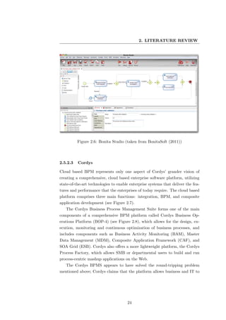 2. LITERATURE REVIEW




          Figure 2.6: Bonita Studio (taken from BonitaSoft (2011))




2.5.2.3   Cordys

Cloud based BPM represents only one aspect of Cordys’ grander vision of
creating a comprehensive, cloud based enterprise software platform, utilizing
state-of-the-art technologies to enable enterprise systems that deliver the fea-
tures and performance that the enterprises of today require. The cloud based
platform comprises three main functions: integration, BPM, and composite
application development (see Figure 2.7).
   The Cordys Business Process Management Suite forms one of the main
components of a comprehensive BPM platform called Cordys Business Op-
erations Platform (BOP-4) (see Figure 2.8), which allows for the design, ex-
ecution, monitoring and continuous optimization of business processes, and
includes components such as Business Activity Monitoring (BAM), Master
Data Management (MDM), Composite Application Framework (CAF), and
SOA Grid (ESB). Cordys also oﬀers a more lightweight platform, the Cordys
Process Factory, which allows SMB or departmental users to build and run
process-centric mashup applications on the Web.
   The Cordys BPMS appears to have solved the round-tripping problem
mentioned above; Cordys claims that the platform allows business and IT to




                                      24
 