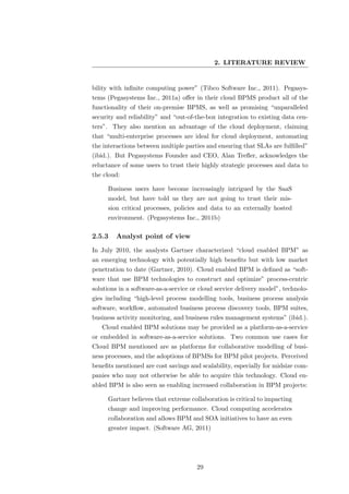 2. LITERATURE REVIEW


bility with inﬁnite computing power” (Tibco Software Inc., 2011). Pegasys-
tems (Pegasystems Inc., 2011a) oﬀer in their cloud BPMS product all of the
functionality of their on-premise BPMS, as well as promising “unparalleled
security and reliability” and “out-of-the-box integration to existing data cen-
ters”. They also mention an advantage of the cloud deployment, claiming
that “multi-enterprise processes are ideal for cloud deployment, automating
the interactions between multiple parties and ensuring that SLAs are fulﬁlled”
(ibid.). But Pegasystems Founder and CEO, Alan Treﬂer, acknowledges the
reluctance of some users to trust their highly strategic processes and data to
the cloud:

     Business users have become increasingly intrigued by the SaaS
     model, but have told us they are not going to trust their mis-
     sion critical processes, policies and data to an externally hosted
     environment. (Pegasystems Inc., 2011b)

2.5.3   Analyst point of view
In July 2010, the analysts Gartner characterized “cloud enabled BPM” as
an emerging technology with potentially high beneﬁts but with low market
penetration to date (Gartner, 2010). Cloud enabled BPM is deﬁned as “soft-
ware that use BPM technologies to construct and optimize” process-centric
solutions in a software-as-a-service or cloud service delivery model”, technolo-
gies including “high-level process modelling tools, business process analysis
software, workﬂow, automated business process discovery tools, BPM suites,
business activity monitoring, and business rules management systems” (ibid.).
   Cloud enabled BPM solutions may be provided as a platform-as-a-service
or embedded in software-as-a-service solutions. Two common use cases for
Cloud BPM mentioned are as platforms for collaborative modelling of busi-
ness processes, and the adoptions of BPMSs for BPM pilot projects. Perceived
beneﬁts mentioned are cost savings and scalability, especially for midsize com-
panies who may not otherwise be able to acquire this technology. Cloud en-
abled BPM is also seen as enabling increased collaboration in BPM projects:

     Gartner believes that extreme collaboration is critical to impacting
     change and improving performance. Cloud computing accelerates
     collaboration and allows BPM and SOA initiatives to have an even
     greater impact. (Software AG, 2011)




                                      29
 