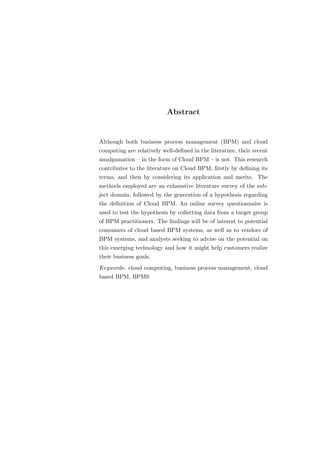 Abstract


Although both business process management (BPM) and cloud
computing are relatively well-deﬁned in the literature, their recent
amalgamation – in the form of Cloud BPM – is not. This research
contributes to the literature on Cloud BPM, ﬁrstly by deﬁning its
terms, and then by considering its application and merits. The
methods employed are an exhaustive literature survey of the sub-
ject domain, followed by the generation of a hypothesis regarding
the deﬁnition of Cloud BPM. An online survey questionnaire is
used to test the hypothesis by collecting data from a target group
of BPM practitioners. The ﬁndings will be of interest to potential
consumers of cloud based BPM systems, as well as to vendors of
BPM systems, and analysts seeking to advise on the potential on
this emerging technology and how it might help customers realize
their business goals.
Keywords: cloud computing, business process management, cloud
based BPM, BPMS
 