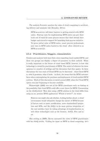 2. LITERATURE REVIEW


   The analysts Forrester mention the value of cloud computing to accelerat-
ing delivery and minimize risk (Kemsley, 2011a).

     BPM-as-a-service will lower barriers to getting started with BPM
     suites. Startup costs for implementing BPM suites can put these
     tools out of reach for some process owners that dont already have
     budget and executive support for launching their process initiative.
     To prove initial value of BPM suites, smart process professionals
     now turn to BPM suites hosted in the cloud often referred to as
     BPM-as-a-service.

2.5.4   Practitioners, bloggers, commentators
Vendors and analysts both have their views regarding cloud enabled BPM, and
these two groups can display a degree of symmetry in their outlook. What
is really important to the future of cloud based BPM, however, is how this
technology is viewed by practitioners of BPM. The source of reference for these
opinions is a number of weblogs and the discussion that they spawn. In these
discussions the true state of Cloud BPM can be discerned – what Cloud BPM
is, what is promises, what it lacks – in short, the issues that the BPM customer
faces when contemplating the purchase and deployment of cloud enabled BPM
systems. Much of this discussion occurred around 2009, when the Cloud BPM
option was just beginning to become available.
   Wainewright (2009) was one of the BPM consultants early on hinting at
the possibility that cloud BPM could oﬀer a new future for BPM. Commenting
on the ebizQ article “How does using a BPM solution in the cloud diﬀer from
using an on- premise BPM application? Which is better?”, he wrote:

     However one might also ask whether, looking further ahead, a cloud
     environment would ultimately change the nature of BPM because
     of factors such as easier modiﬁcation, more standardized integra-
     tion and APIs, and the ability to do more process integration at
     the user interface layer by taking advantage of standardization on
     web client technologies such as the browser, AJAX, Flex and so
     on.

   Also writing in 2009b, Byron canvassed the views of BPM practitioners
with his ebizQ article, “Calling for input on BPM in cloud computing: let’s




                                      30
 