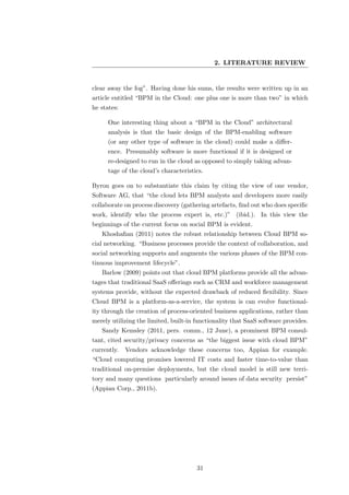 2. LITERATURE REVIEW


clear away the fog”. Having done his sums, the results were written up in an
article entitled “BPM in the Cloud: one plus one is more than two” in which
he states:

      One interesting thing about a “BPM in the Cloud” architectural
      analysis is that the basic design of the BPM-enabling software
      (or any other type of software in the cloud) could make a diﬀer-
      ence. Presumably software is more functional if it is designed or
      re-designed to run in the cloud as opposed to simply taking advan-
      tage of the cloud’s characteristics.

Byron goes on to substantiate this claim by citing the view of one vendor,
Software AG, that “the cloud lets BPM analysts and developers more easily
collaborate on process discovery (gathering artefacts, ﬁnd out who does speciﬁc
work, identify who the process expert is, etc.)” (ibid.). In this view the
beginnings of the current focus on social BPM is evident.
   Khoshaﬁan (2011) notes the robust relationship between Cloud BPM so-
cial networking. “Business processes provide the context of collaboration, and
social networking supports and augments the various phases of the BPM con-
tinuous improvement lifecycle”.
   Barlow (2009) points out that cloud BPM platforms provide all the advan-
tages that traditional SaaS oﬀerings such as CRM and workforce management
systems provide, without the expected drawback of reduced ﬂexibility. Since
Cloud BPM is a platform-as-a-service, the system is can evolve functional-
ity through the creation of process-oriented business applications, rather than
merely utilizing the limited, built-in functionality that SaaS software provides.
   Sandy Kemsley (2011, pers. comm., 12 June), a prominent BPM consul-
tant, cited security/privacy concerns as “the biggest issue with cloud BPM”
currently.   Vendors acknowledge these concerns too, Appian for example.
“Cloud computing promises lowered IT costs and faster time-to-value than
traditional on-premise deployments, but the cloud model is still new terri-
tory and many questions particularly around issues of data security persist”
(Appian Corp., 2011b).




                                       31
 