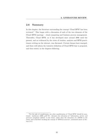 2. LITERATURE REVIEW


2.6      Summary
In this chapter, the literature surrounding the concept ‘Cloud BPM’ has been
reviewed.1 This began with a discussion of each of the two elements of the
Cloud–BPM marriage – cloud computing and business process management.
Thereafter, Cloud BPM, as it has developed since around 2006 until the
present, and as evidenced by the views of vendors, analysts and BPM practi-
tioners writing on the internet, was discussed. Certain themes have emerged,
and these will inform the tentative deﬁnition of Cloud BPM that is proposed,
and then tested, in the chapters following.




   1
     For the sake of completeness, one other manifestation of ‘Cloud BPM’ should be men-
tioned. Linthicum (2009, p127 ﬀ.) discusses the relocation of “information, service and
processes [emphasis added]” to the cloud, rather than the relocation of a BPMS to the
cloud, and is therefore invoking the concept of ‘BPM-as-a-service’, mentioned above in Sec-
tion 2.4.1.




                                            32
 