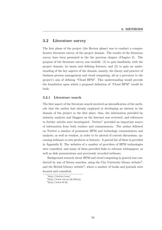 3. METHODS


3.2      Literature survey
The ﬁrst phase of the project (the Review phase) was to conduct a compre-
hensive literature survey of the project domain. The results of the literature
survey have been presented in the the previous chapter (Chapter 2). The
purpose of the literature survey was twofold: (1) to gain familiarity with the
project domain, its issues and deﬁning features, and (2) to gain an under-
standing of the key aspects of the domain, namely, the theory and practice of
business process management and cloud computing, all as a precursor to the
project’s aim of deﬁning “Cloud BPM”. This understanding would provide
the foundation upon which a proposed deﬁnition of “Cloud BPM” would be
built.

3.2.1    Literature search
The ﬁrst aspect of the literature search involved an intensiﬁcation of the meth-
ods that the author had already employed in developing an interest in the
domain of the project in the ﬁrst place; thus, the information provided by
industry analysts and bloggers on the Internet was reviewed, and references
to further articles were investigated. Twitter1 provided an important source
of information from both vendors and commentators. The author followed
on Twitter a number of prominent BPM and technology commentators and
analysts, as well as vendors, in order to be alerted of current discussions, up-
coming webinars or new products or features. A partial list of these is provided
in Appendix E. The websites of a number of providers of BPM technologies
were consulted, and many of them provided links to relevant whitepapers, as
well as slide presentations and previously recorded webinars.
   Background research about BPM and cloud computing in general was con-
ducted by way of library searches, using the City University library website2 ,
and the British Library website3 , where a number of books and journals were
located and consulted.
   1
     http://twitter/com/
   2
     http://www.city.ac.uk/library
   3
     http://www.bl.uk




                                      34
 
