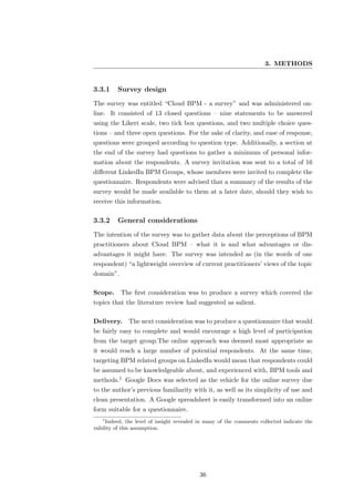 3. METHODS


3.3.1    Survey design
The survey was entitled “Cloud BPM - a survey” and was administered on-
line. It consisted of 13 closed questions – nine statements to be answered
using the Likert scale, two tick box questions, and two multiple choice ques-
tions – and three open questions. For the sake of clarity, and ease of response,
questions were grouped according to question type. Additionally, a section at
the end of the survey had questions to gather a minimum of personal infor-
mation about the respondents. A survey invitation was sent to a total of 16
diﬀerent LinkedIn BPM Groups, whose members were invited to complete the
questionnaire. Respondents were advised that a summary of the results of the
survey would be made available to them at a later date, should they wish to
receive this information.

3.3.2    General considerations
The intention of the survey was to gather data about the perceptions of BPM
practitioners about Cloud BPM – what it is and what advantages or dis-
advantages it might have. The survey was intended as (in the words of one
respondent) “a lightweight overview of current practitioners’ views of the topic
domain”.

Scope. The ﬁrst consideration was to produce a survey which covered the
topics that the literature review had suggested as salient.

Delivery.     The next consideration was to produce a questionnaire that would
be fairly easy to complete and would encourage a high level of participation
from the target group.The online approach was deemed most appropriate as
it would reach a large number of potential respondents. At the same time,
targeting BPM related groups on LinkedIn would mean that respondents could
be assumed to be knowledgeable about, and experienced with, BPM tools and
methods.1 Google Docs was selected as the vehicle for the online survey due
to the author’s previous familiarity with it, as well as its simplicity of use and
clean presentation. A Google spreadsheet is easily transformed into an online
form suitable for a questionnaire.
   1
     Indeed, the level of insight revealed in many of the comments collected indicate the
validity of this assumption.




                                           36
 